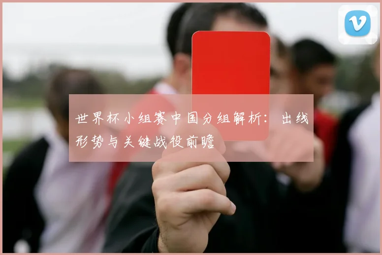 世界杯小组赛中国分组解析：出线形势与关键战役前瞻