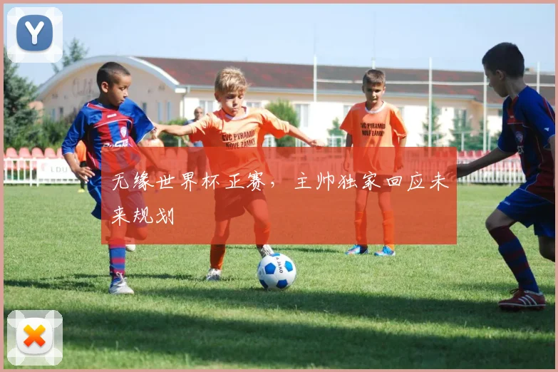 无缘世界杯正赛，主帅独家回应未来规划