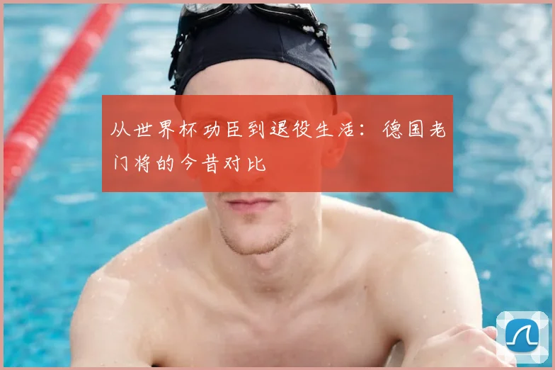 从世界杯功臣到退役生活：德国老门将的今昔对比