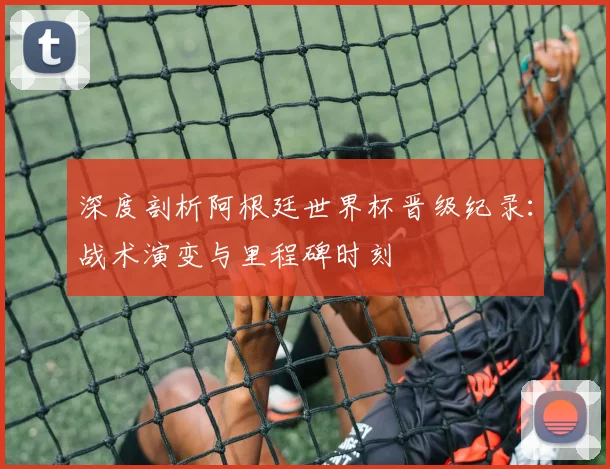 深度剖析阿根廷世界杯晋级纪录：战术演变与里程碑时刻