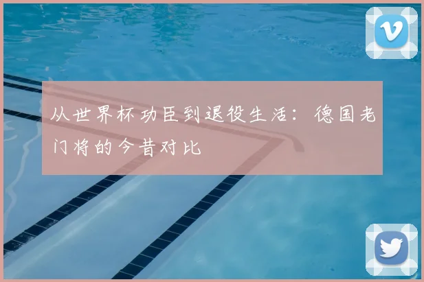 从世界杯功臣到退役生活：德国老门将的今昔对比