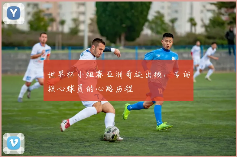 世界杯小组赛亚洲奇迹出线,专访核心球员的心路历程