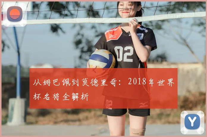 从姆巴佩到莫德里奇:2018年世界杯名将全解析