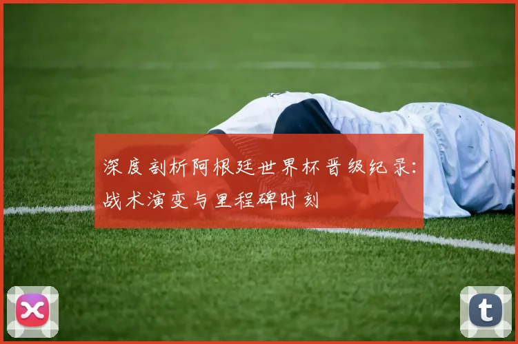 深度剖析阿根廷世界杯晋级纪录：战术演变与里程碑时刻
