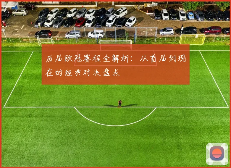 历届欧冠赛程全解析：从首届到现在的经典对决盘点