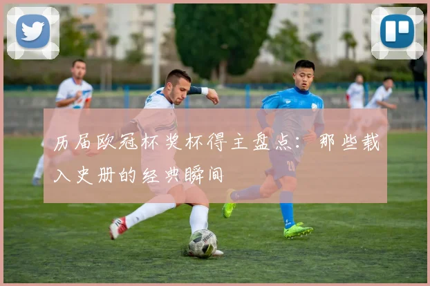 历届欧冠杯奖杯得主盘点：那些载入史册的经典瞬间