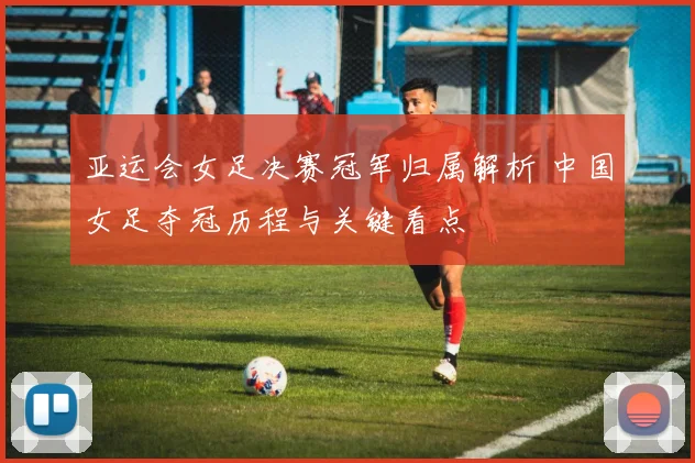 亚运会女足决赛冠军归属解析 中国女足夺冠历程与关键看点