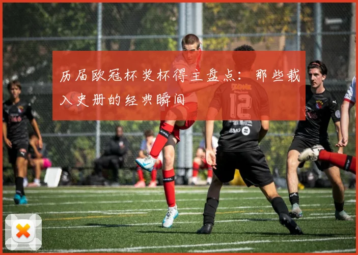 历届欧冠杯奖杯得主盘点：那些载入史册的经典瞬间