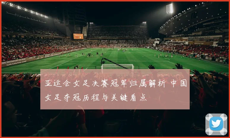 亚运会女足决赛冠军归属解析 中国女足夺冠历程与关键看点