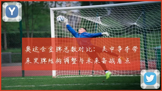 奥运会金牌总数对比：美中争夺带来奖牌结构调整与未来备战看点